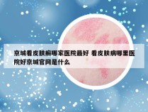 京城看皮肤癣哪家医院最好 看皮肤病哪里医院好京城官网是什么