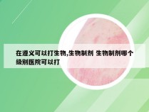 在遵义可以打生物,生物制剂 生物制剂哪个级别医院可以打