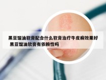 黑豆馏油软膏配合什么软膏治疗牛皮癣效果好 黑豆馏油软膏有依赖性吗