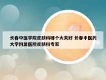 长春中医学院皮肤科哪个大夫好 长春中医药大学附属医院皮肤科专家