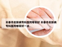 长春市皮肤病专科医院哪家好 长春市皮肤病专科医院哪家好一点