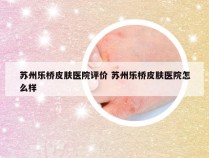 苏州乐桥皮肤医院评价 苏州乐桥皮肤医院怎么样