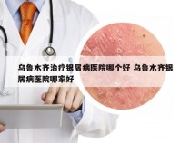 乌鲁木齐治疗银屑病医院哪个好 乌鲁木齐银屑病医院哪家好