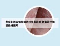 专业的西安银屑病医院哪家最好 西安治疗银屑最好医院