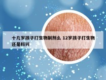 十几岁孩子打生物制剂么 12岁孩子打生物还是科兴