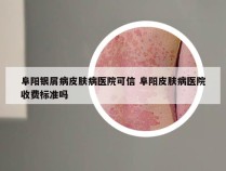 阜阳银屑病皮肤病医院可信 阜阳皮肤病医院收费标准吗