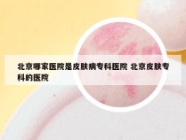 北京哪家医院是皮肤病专科医院 北京皮肤专科的医院