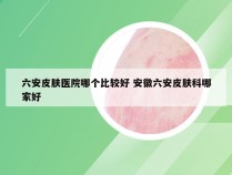 六安皮肤医院哪个比较好 安徽六安皮肤科哪家好