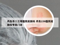 丹东市二三零医院皮肤科 丹东230医院皮肤科专家门诊