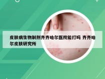 皮肤病生物制剂齐齐哈尔医院能打吗 齐齐哈尔皮肤研究所