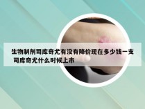 生物制剂司库奇尤有没有降价现在多少钱一支 司库奇尤什么时候上市