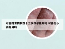 可善挺生物制剂十五岁孩子能用吗 可善挺小孩能用吗