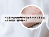 河北省中医院皮肤科哪个医生好 河北省中医院皮肤科哪个医生好一点