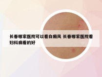 长春哪家医院可以看白癜风 长春哪家医院看妇科病看的好