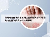 南充川北医学院附属新区医院有皮肤科吗 南充川北医学院皮肤科挂号预约