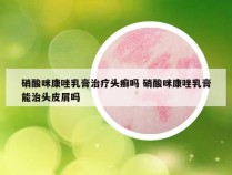 硝酸咪康唑乳膏治疗头癣吗 硝酸咪康唑乳膏能治头皮屑吗