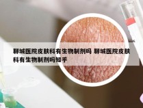 聊城医院皮肤科有生物制剂吗 聊城医院皮肤科有生物制剂吗知乎