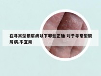 在寻常型银屑病以下哪些正确 对于寻常型银屑病,不宜用