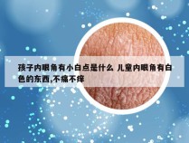 孩子内眼角有小白点是什么 儿童内眼角有白色的东西,不痛不痒