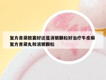 复方青黛胶囊好还是消银颗粒好治疗牛皮癣 复方青黛丸和消银颗粒