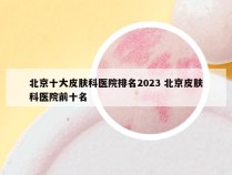 北京十大皮肤科医院排名2023 北京皮肤科医院前十名