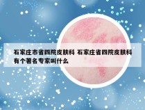 石家庄市省四院皮肤科 石家庄省四院皮肤科有个著名专家叫什么