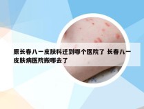 原长春八一皮肤科迁到哪个医院了 长春八一皮肤病医院搬哪去了