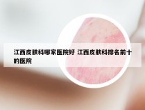 江西皮肤科哪家医院好 江西皮肤科排名前十的医院