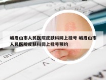 峨眉山市人民医院皮肤科网上挂号 峨眉山市人民医院皮肤科网上挂号预约