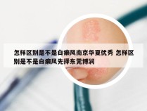 怎样区别是不是白癞风南京华夏优秀 怎样区别是不是白癞风先择东莞博润