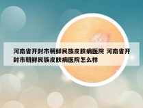 河南省开封市朝鲜民族皮肤病医院 河南省开封市朝鲜民族皮肤病医院怎么样