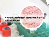 苏州相城区皮肤科医院 苏州相城区皮肤科医院预约挂号几点?