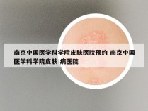 南京中国医学科学院皮肤医院预约 南京中国医学科学院皮肤 病医院