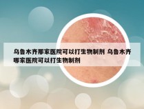 乌鲁木齐那家医院可以打生物制剂 乌鲁木齐哪家医院可以打生物制剂