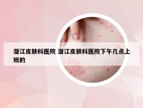 潜江皮肤科医院 潜江皮肤科医院下午几点上班的