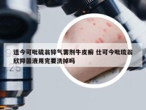 适今可吡硫翁锌气雾剂牛皮癣 仕可今吡琉翁欣抑菌液用完要洗掉吗