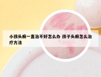 小孩头癣一直治不好怎么办 孩子头癣怎么治疗方法