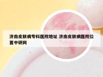 济南皮肤病专科医院地址 济南皮肤病医院位置中研网