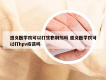 遵义医学院可以打生物制剂吗 遵义医学院可以打hpv疫苗吗