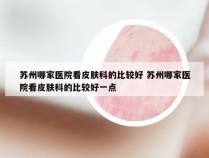 苏州哪家医院看皮肤科的比较好 苏州哪家医院看皮肤科的比较好一点