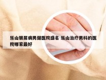 乐山银屑病男健医院盛名 乐山治疗男科的医院哪家最好