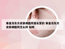 秦皇岛东方皮肤病医院是私营的 秦皇岛东方皮肤病医院怎么样 贴吧