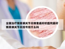 全国治疗银屑病关节炎哪里最好的医院最好 银屑病关节炎挂号挂什么科