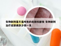 生物制剂是不是所有的皮肤科都有 生物制剂治疗皮肤病多少钱一支