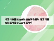 湘潭科林医院治皮肤病有生物制剂 湘潭科林皮肤医院是公立三甲医院吗