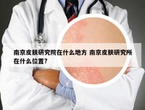 南京皮肤研究院在什么地方 南京皮肤研究所在什么位置?