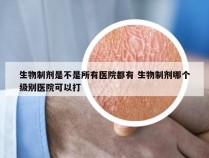 生物制剂是不是所有医院都有 生物制剂哪个级别医院可以打