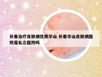 长春治疗皮肤病优质华山 长春华山皮肤病医院是私立医院吗