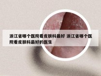 浙江省哪个医院看皮肤科最好 浙江省哪个医院看皮肤科最好的医生