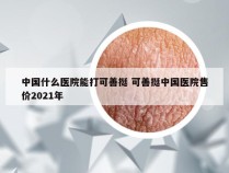 中国什么医院能打可善挺 可善挺中国医院售价2021年